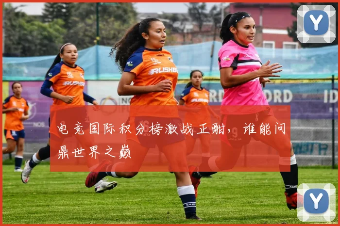 电竞国际积分榜激战正酣，谁能问鼎世界之巅
