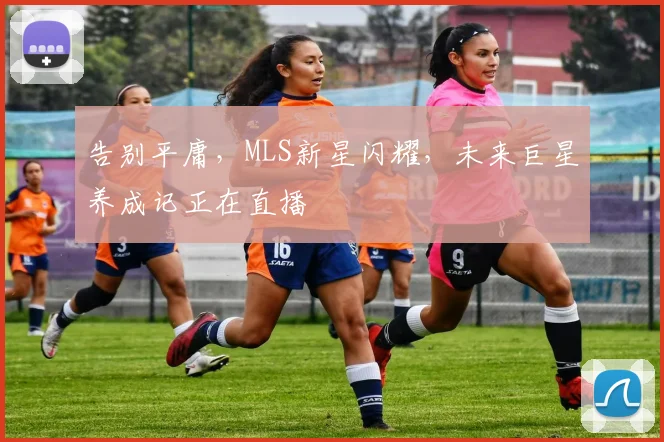 告别平庸，MLS新星闪耀，未来巨星养成记正在直播