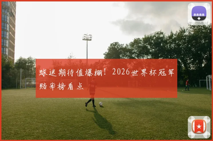 球迷期待值爆棚！2026世界杯冠军赔率榜看点