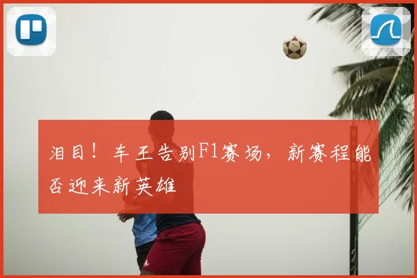 泪目！车王告别F1赛场，新赛程能否迎来新英雄