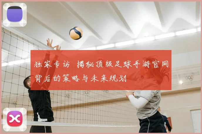 独家专访 揭秘顶级足球手游官网背后的策略与未来规划