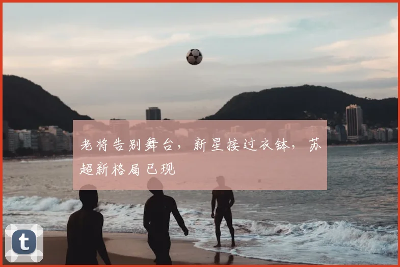 老将告别舞台，新星接过衣钵，苏超新格局已现