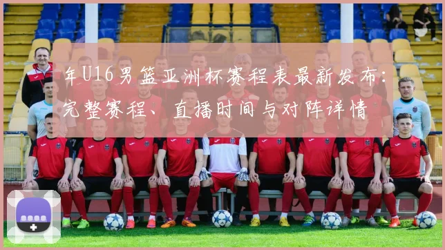年U16男篮亚洲杯赛程表最新发布：完整赛程、直播时间与对阵详情