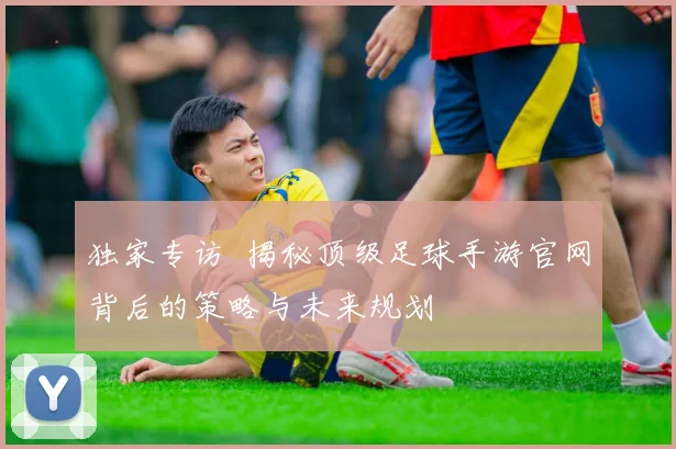 独家专访 揭秘顶级足球手游官网背后的策略与未来规划