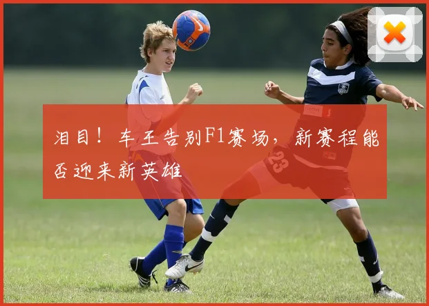 泪目！车王告别F1赛场，新赛程能否迎来新英雄