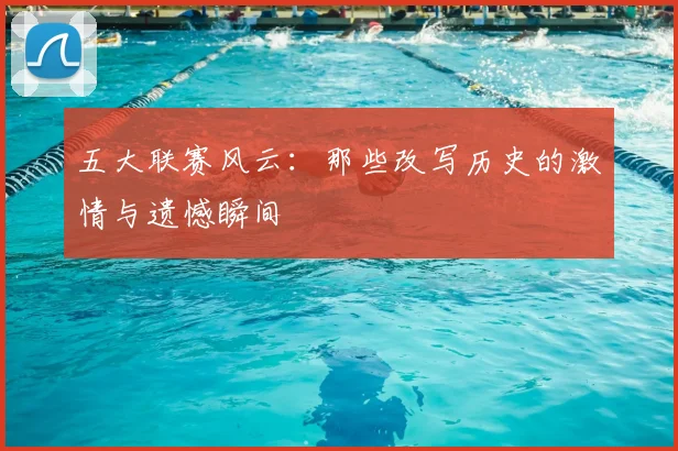 五大联赛风云：那些改写历史的激情与遗憾瞬间