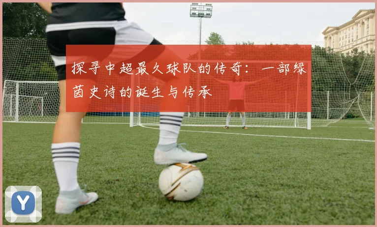 探寻中超最久球队的传奇：一部绿茵史诗的诞生与传承